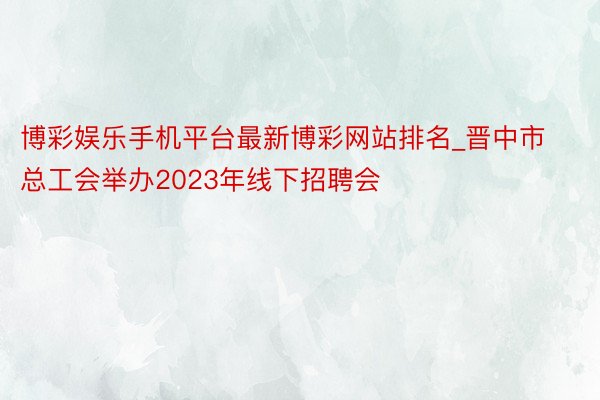 博彩娱乐手机平台最新博彩网站排名_晋中市总工会举办2023年线下招聘会