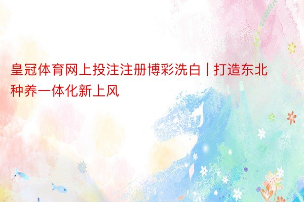 皇冠体育网上投注注册博彩洗白 | 打造东北种养一体化新上风