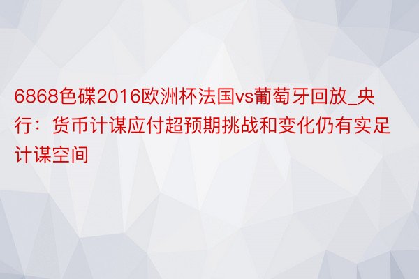 6868色碟2016欧洲杯法国vs葡萄牙回放_央行：货币计谋应付超预期挑战和变化仍有实足计谋空间