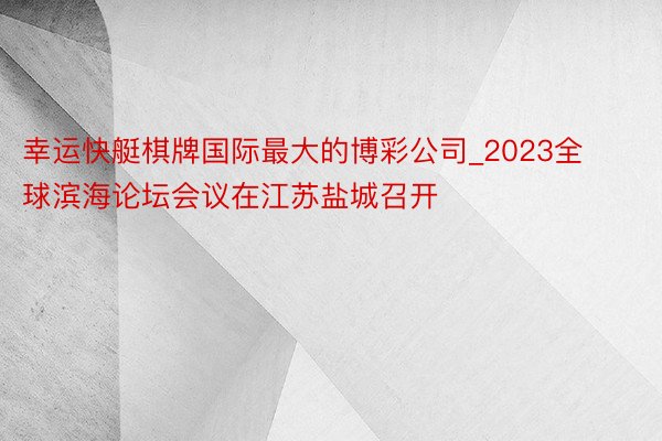 幸运快艇棋牌国际最大的博彩公司_2023全球滨海论坛会议在江苏盐城召开