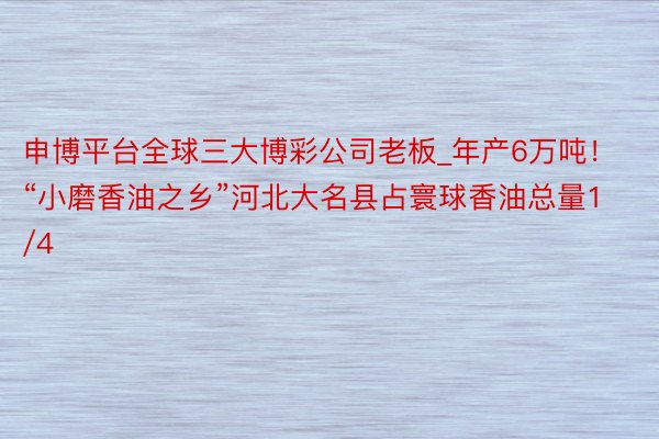 申博平台全球三大博彩公司老板_年产6万吨！“小磨香油之乡”河北大名县占寰球香油总量1/4