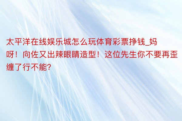 太平洋在线娱乐城怎么玩体育彩票挣钱_妈呀！向佐又出辣眼睛造型！这位先生你不要再歪缠了行不能？