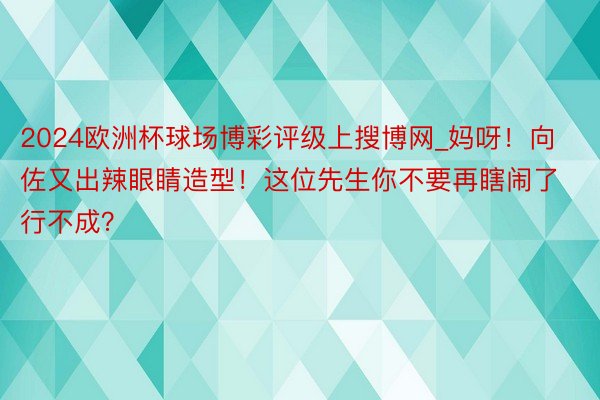 2024欧洲杯球场博彩评级上搜博网_妈呀！向佐又出辣眼睛造型！这位先生你不要再瞎闹了行不成？