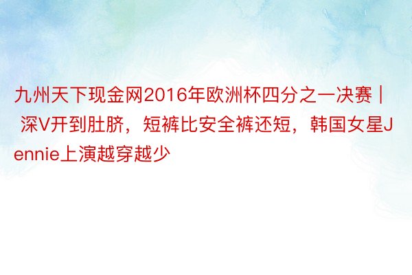 九州天下现金网2016年欧洲杯四分之一决赛 | 深V开到肚脐，短裤比安全裤还短，韩国女星Jennie上演越穿越少