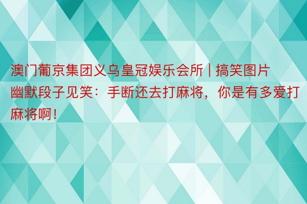 澳门葡京集团义乌皇冠娱乐会所 | 搞笑图片幽默段子见笑：手断还去打麻将，你是有多爱打麻将啊！