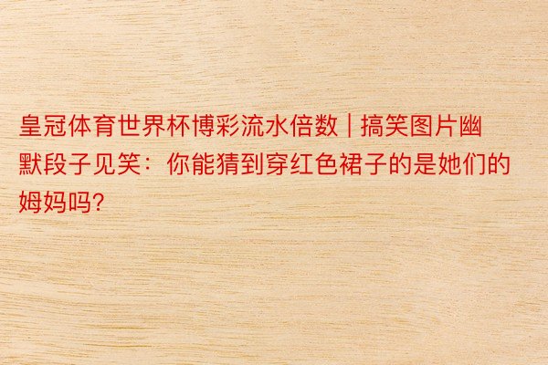皇冠体育世界杯博彩流水倍数 | 搞笑图片幽默段子见笑：你能猜到穿红色裙子的是她们的姆妈吗？