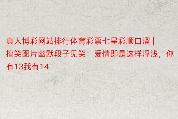 真人博彩网站排行体育彩票七星彩顺口溜 | 搞笑图片幽默段子见笑：爱情即是这样浮浅，你有13我有14