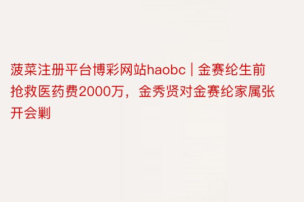 菠菜注册平台博彩网站haobc | 金赛纶生前抢救医药费2000万，金秀贤对金赛纶家属张开会剿