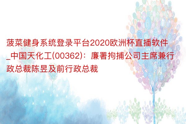 菠菜健身系统登录平台2020欧洲杯直播软件_中国天化工(00362)：廉署拘捕公司主席兼行政总裁陈昱及前行政总裁