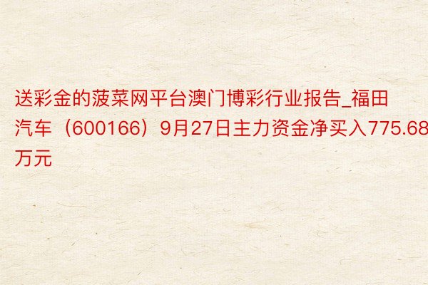 送彩金的菠菜网平台澳门博彩行业报告_福田汽车（600166）9月27日主力资金净买入775.68万元