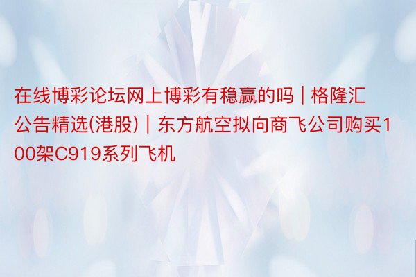 在线博彩论坛网上博彩有稳赢的吗 | 格隆汇公告精选(港股)︱东方航空拟向商飞公司购买100架C919系列飞机