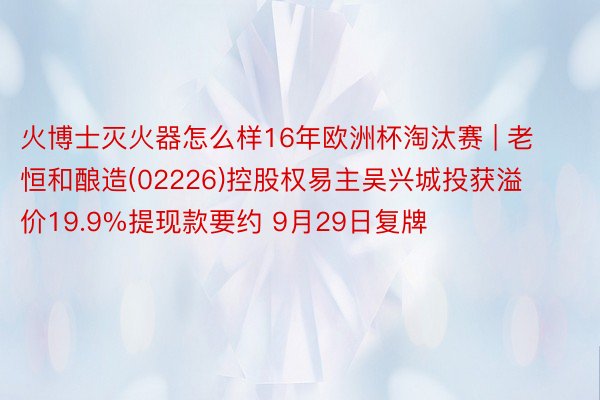 火博士灭火器怎么样16年欧洲杯淘汰赛 | 老恒和酿造(02226)控股权易主吴兴城投获溢价19.9%提现款要约 9月29日复牌