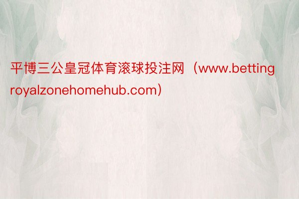 平博三公皇冠体育滚球投注网（www.bettingroyalzonehomehub.com）